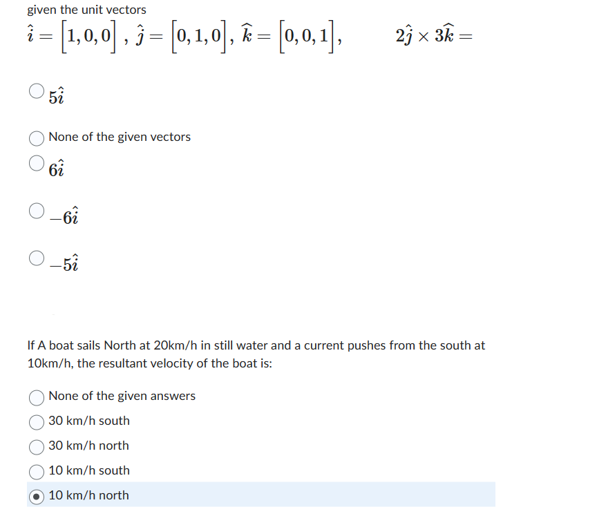 given the unit vectors
i = [1,0,0], 3 = [0,1,0], Ê = [0,0,1],
k
5î
None of the given vectors
6î
-6i
- 5î
23 × 3k-
=
If A boat sails North at 20km/h in still water and a current pushes from the south at
10km/h, the resultant velocity of the boat is:
None of the given answers
30 km/h south
30 km/h north
10 km/h south
10 km/h north