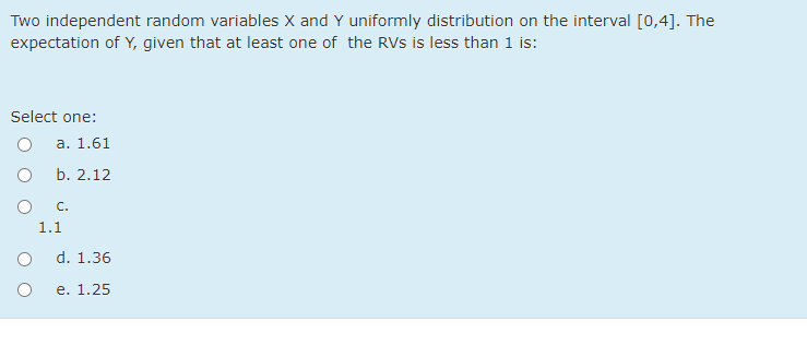 Two independent random variables X and Y uniformly distribution on the interval [0,4]. The
expectation of Y, given that at least one of the RVs is less than 1 is:
Select one:
а. 1.61
b. 2.12
C.
1.1
d. 1.36
е. 1.25
