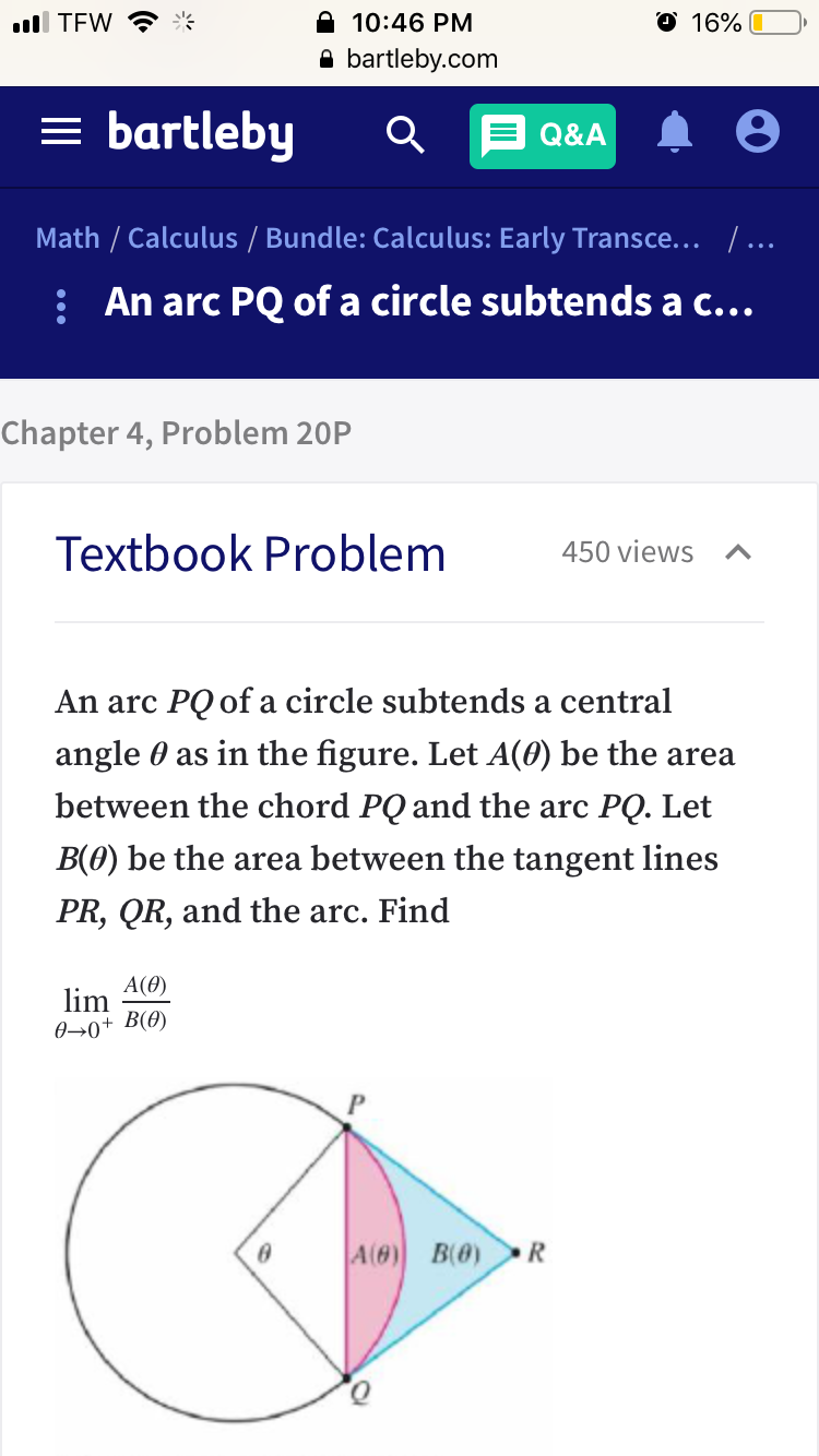 ll TEW ?*
10:46 PM
O 16%
A bartleby.com
= bartleby
E Q&A
Math / Calculus / Bundle: Calculus: Early Transce... /...
: An arc PQ of a circle subtends a c...
Chapter 4, Problem 20P
Textbook Problem
450 views
An arc PQ of a circle subtends a central
angle 0 as in the figure. Let A(0) be the area
between the chord PQ and the arc PQ. Let
B(0) be the area between the tangent lines
PR, QR, and the arc. Find
A(0)
lim
0→0+ B(0)
A(0) B(0) R
