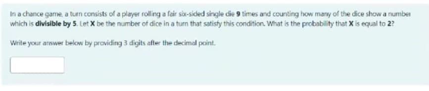 In a chance game, a turn consists of a player rolling a fair six-sided single die 9 times and cournting how many of the dice show a number
which is divisible by 5. Let X be the number of dice in a turn that satisty this condition. What is the probability that X is equal to 2?
Write your answer below by praviding 3 digits after the decimal point.
