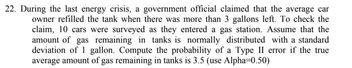 22. During the last energy crisis, a government official claimed that the average car
owner refilled the tank when there was more than 3 gallons left. To check the
claim, 10 cars were surveyed as they entered a gas station. Assume that the
amount of gas remaining in tanks is normally distributed with a standard
deviation of 1 gallon. Compute the probability of a Type II error if the true
average amount of gas remaining in tanks is 3.5 (use Alpha=0.50)
