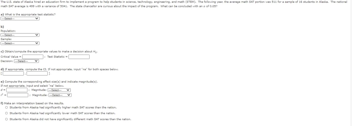 The U.S. state of Alaska hired an education firm to implement a program to help students in science, technology, engineering, and math (STEM). The following year, the average math SAT portion was 511 for a sample of 16 students in Alaska. The national
math SAT average is 499 with a variance of 5041. The state chancellor are curious about the impact of the program. What can be concluded with an a of 0.05?
a) What is the appropriate test statistic?
--Select---
b)
Population:
-Select-
Sample:
--Select--
c) Obtain/compute the appropriate values to make a decision about Ho-
Critical Value =
Test Statistic -
Decision: --Select--
d) If appropriate, compute the Cl. If not appropriate, input "na" for both spaces below.
e) Compute the corresponding effect size(s) and indicate magnitude(s).
If not appropriate, input and select "na" below.
d =|
2 =|
; Magnitude: --Select--
; Magnitude: -Select--
f) Make an interpretation based on the results.
O Students from Alaska had significantly higher math SAT scores than the nation.
O Students from Alaska had significantly lower math SAT scores than the nation.
O Students from Alaska did not have significantly different math SAT scores than the nation.

