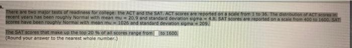 4.
There are two major tests of readiness for college: the ACT and the SAT. ACT scores are reported on a scale from 1 to 36. The distribution of ACT scores in
recent years has been roughly Normal with mean mu= 20.9 and standard deviation sigma4.8. SAT scores are reported on a scale from 400 to 1600. SAT
Scores have been roughly Normal with mean mu 1026 and standard deviation sigma 209.
The SAT scores that make up the top 20 % of all scores range from to 1600.
(Round your answer to the nearest whole number.)
