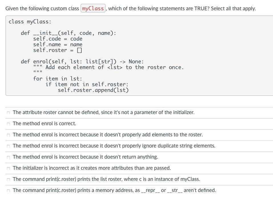 Given the following custom class myClass, which of the following statements are TRUE? Select all that apply.
class myClass:
def _init__(self, code, name):
self.code = code
self.name = name
self.roster = 0
def enrol(self, 1st: list[str]) -> None:
""" Add each element of <Ist> to the roster once.
II II II
for item in lst:
if item not in self.roster:
self.roster.append(lst)
The attribute roster cannot be defined, since it's not a parameter of the initializer.
The method enrol is correct.
n The method enrol is incorrect because it doesn't properly add elements to the roster.
The method enrol is incorrect because it doesn't properly ignore duplicate string elements.
The method enrol is incorrect because it doesn't return anything.
n The initializer is incorrect as it creates more attributes than are passed.
n The command print(c.roster) prints the list roster, where c is an instance of myClass.
n The command print(c.roster) prints a memory address, as repr_ or_str aren't defined.
--
