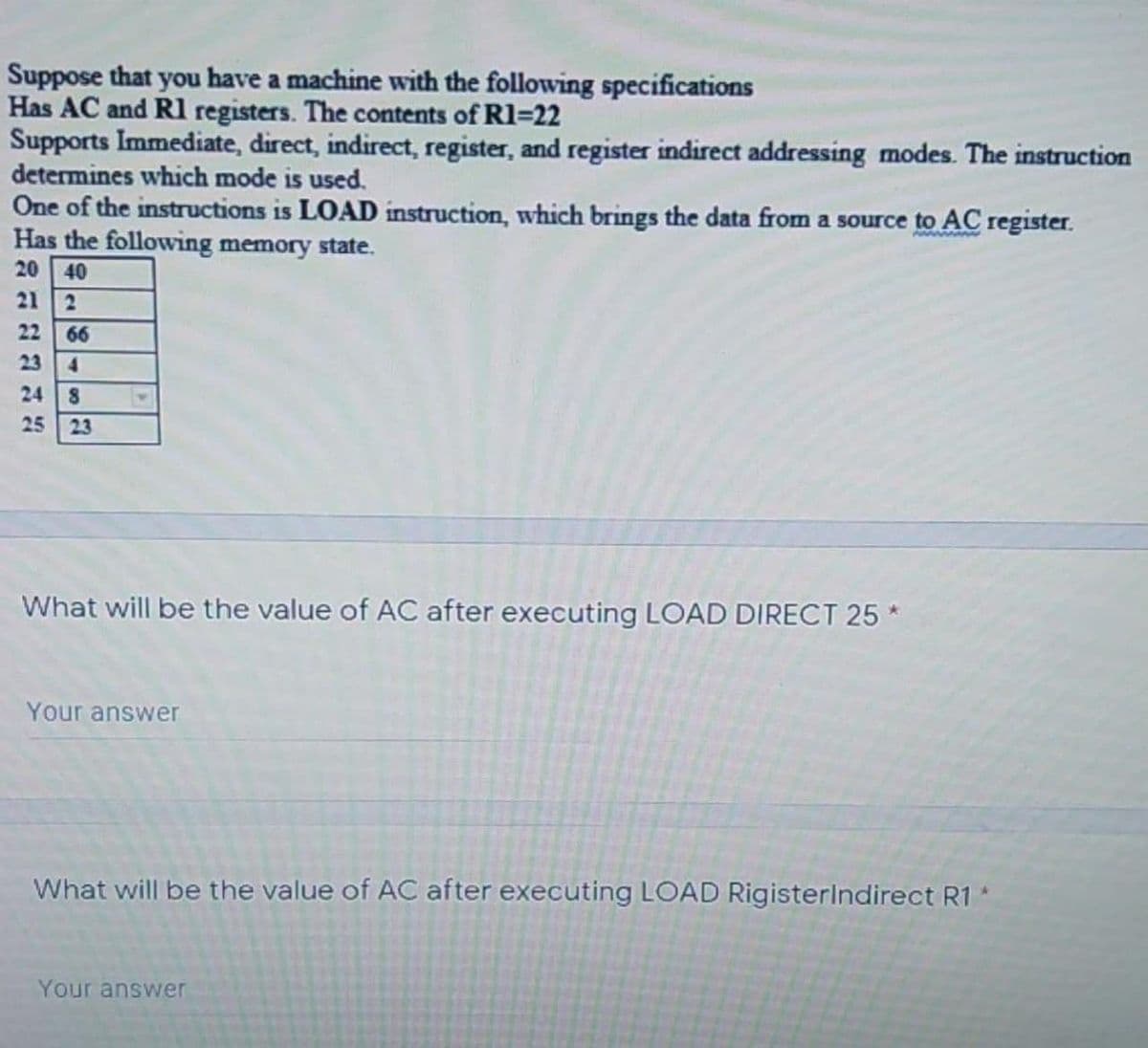 Suppose that you have a machine with the following specifications
Has AC and R1 registers. The contents of R1=22
Supports Immediate, direct, indirect, register, and register indirect addressing modes. The instruction
determines which mode is used.
One of the instructions is LOAD instruction, which brings the data from a source to AC register.
Has the following memory state.
www
20
40
21
2
22
66
23 4
24
25
23
What will be the value of AC after executing LOAD DIRECT 25 *
Your answer
What will be the value of AC after executing LOAD Rigisterindirect R1
Your answer
