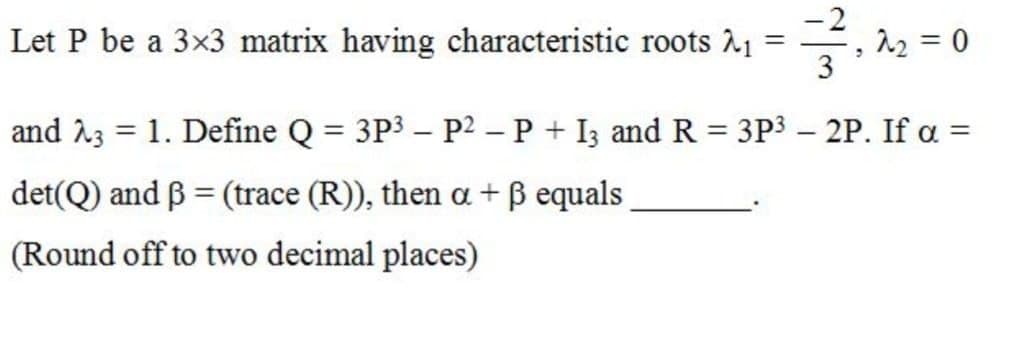 Let P be a 3x3 matrix having characteristic roots A1
3
and 23 = 1. Define Q = 3P3 – P2 – P + I3 and R = 3P3 – 2P. If a =
%3D
%3D
|
det(Q) and B = (trace (R)), then a + ß equals
(Round off to two decimal places)
