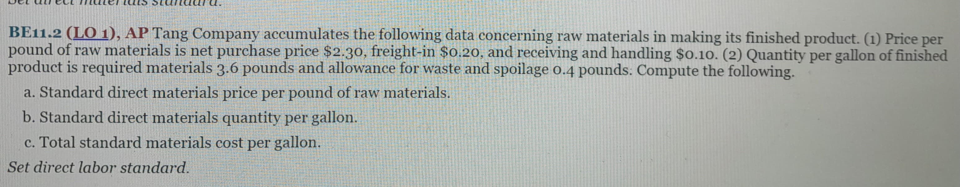 BE11.2 (LO 1), AP Tang Company accumulates the following data concerning raw materials in making its finished product. (1) Price per
pound of raw materials is net purchase price $2.30, freight-in $0.20, and receiving and handling $0.10. (2) Quantity per gallon of finished
product is required materials 3.6 pounds and allowance for waste and spoilage 0.4 pounds: Compute the following.
a. Standard direct materials price per pound of raw materials.
b. Standard direct materials quantity per gallon.
c. Total standard materials cost per gallon.
Set direct labor standard.