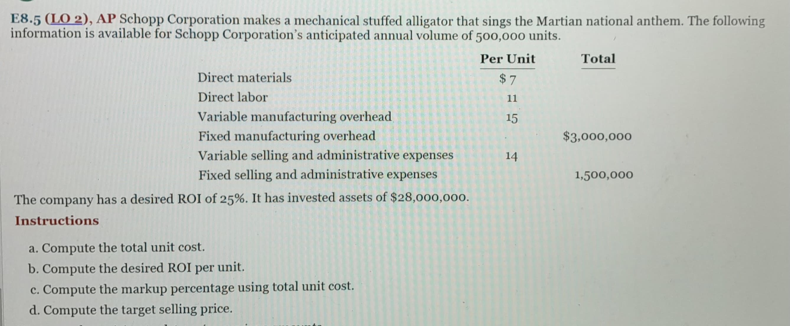 E8.5 (LO 2), AP Schopp Corporation makes a mechanical stuffed alligator that sings the Martian national anthem. The following
information is available for Schopp Corporation's anticipated annual volume of 500,000 units.
Per Unit
$7
11
15
Direct materials
Direct labor
Variable manufacturing overhead.
Fixed manufacturing overhead
Variable selling and administrative expenses
Fixed selling and administrative expenses
The company has a desired ROI of 25%. It has invested assets of $28,000,000.
Instructions
a. Compute the total unit cost.
b. Compute the desired ROI per unit.
c. Compute the markup percentage using total unit cost.
d. Compute the target selling price.
14
Total
$3,000,000
1,500,000