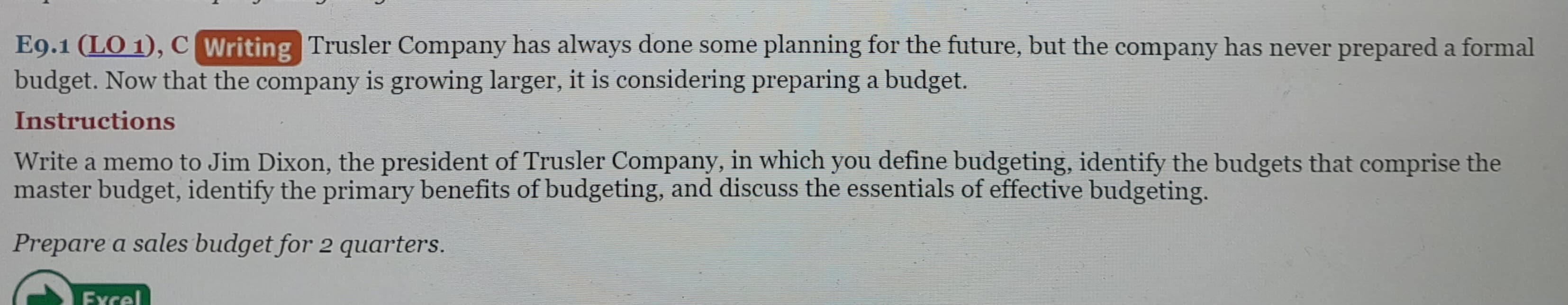 E9.1 (LO 1), C Writing Trusler Company has always done some planning for the future, but the company has never prepared a formal
budget. Now that the company is growing larger, it is considering preparing a budget.
Instructions
Write a memo to Jim Dixon, the president of Trusler Company, in which you define budgeting, identify the budgets that comprise the
master budget, identify the primary benefits of budgeting, and discuss the essentials of effective budgeting.
Prepare a sales budget for 2 quarters.
Excel