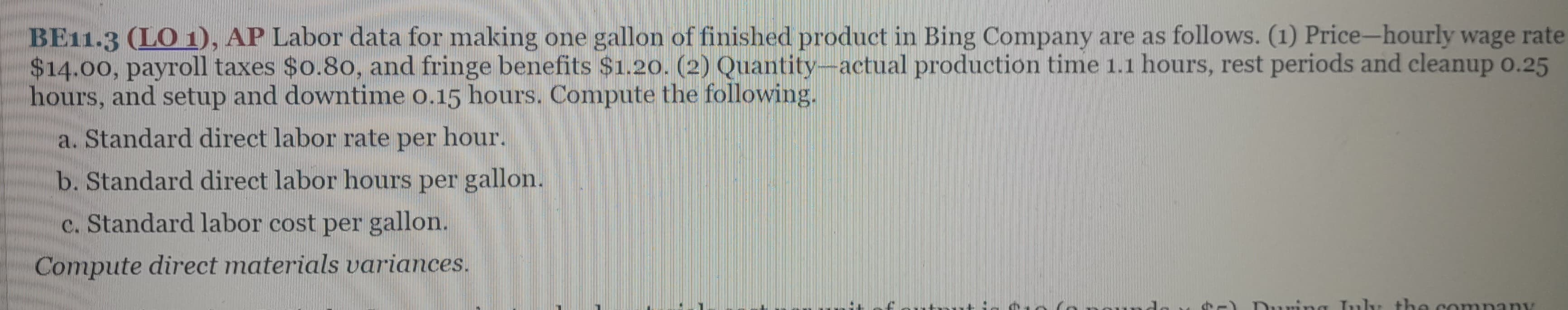 BE11.3 (LO 1), AP Labor data for making one gallon of finished product in Bing Company are as follows. (1) Price-hourly wage rate
$14.00, payroll taxes $0.80, and fringe benefits $1.20. (2) Quantity-actual production time 1.1 hours, rest periods and cleanup 0.25
hours, and setup and downtime 0.15 hours. Compute the following.
a. Standard direct labor rate per hour.
b. Standard direct labor hours per gallon.
c. Standard labor cost per gallon.
Compute direct materials variances.
Durin July the company