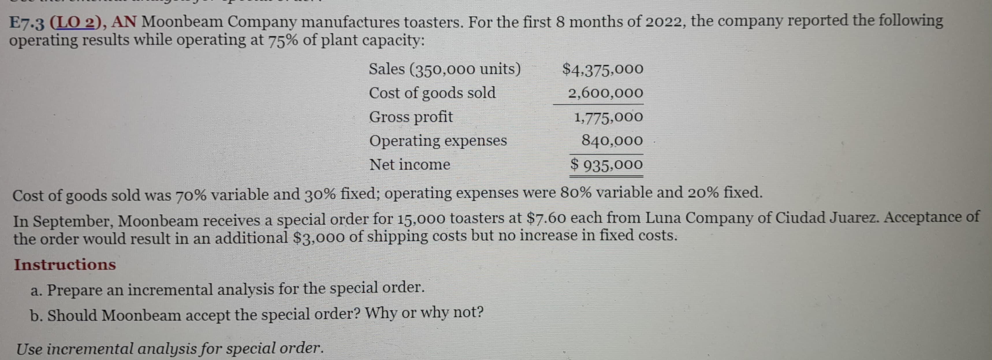 E7.3 (LO 2), AN Moonbeam Company manufactures toasters. For the first 8 months of 2022, the company reported the following
operating results while operating at 75% of plant capacity:
Sales (350,000 units)
Cost of goods sold
Gross profit
Operating expenses
Net income
Cost of goods sold was 70% variable and 30% fixed; operating expenses were 80% variable and 20% fixed.
In September, Moonbeam receives a special order for 15,000 toasters at $7.60 each from Luna Company of Ciudad Juarez. Acceptance of
the order would result in an additional $3,000 of shipping costs but no increase in fixed costs.
Instructions
a. Prepare an incremental analysis for the special order.
b. Should Moonbeam accept the special order? Why or why not?
Use incremental analysis for special order.
$4,375,000
2,600,000
1,775,000
840,000
$935,000