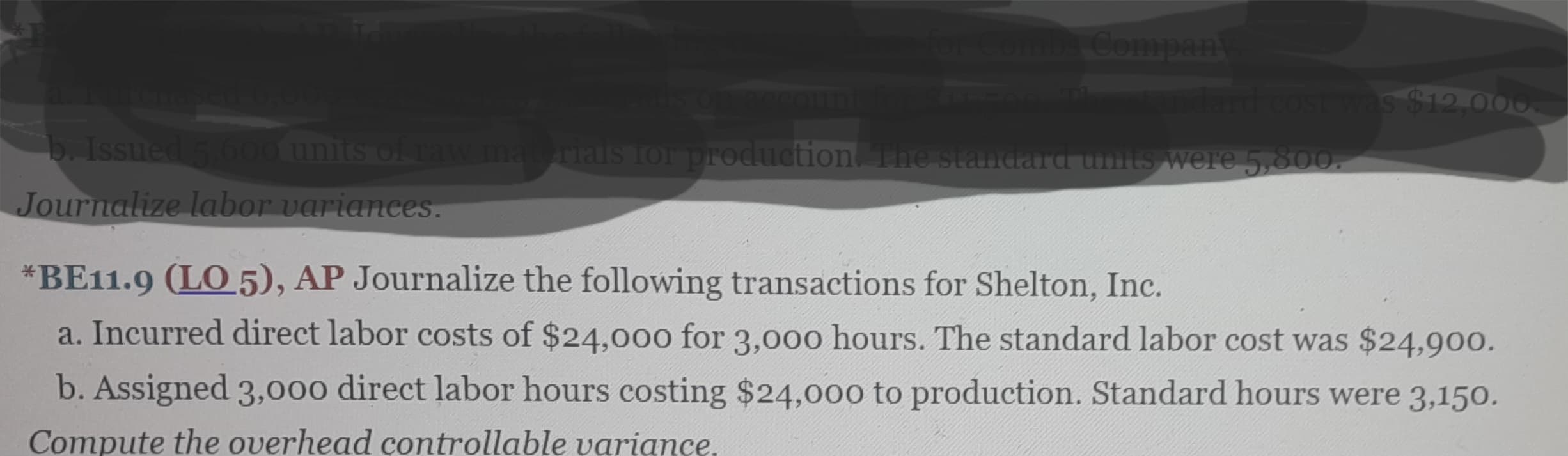 for Combs Company
andard cost was $12,000
a. Furchased 6,000
b. Issued 5.600 units of raw materials for production. The standard units were 5,800.
Journalize labor variances.
*BE11.9 (LO 5), AP Journalize the following transactions for Shelton, Inc.
a. Incurred direct labor costs of $24,000 for 3,000 hours. The standard labor cost was $24,900.
b. Assigned 3,000 direct labor hours costing $24,000 to production. Standard hours were 3,150.
Compute the overhead controllable variance.