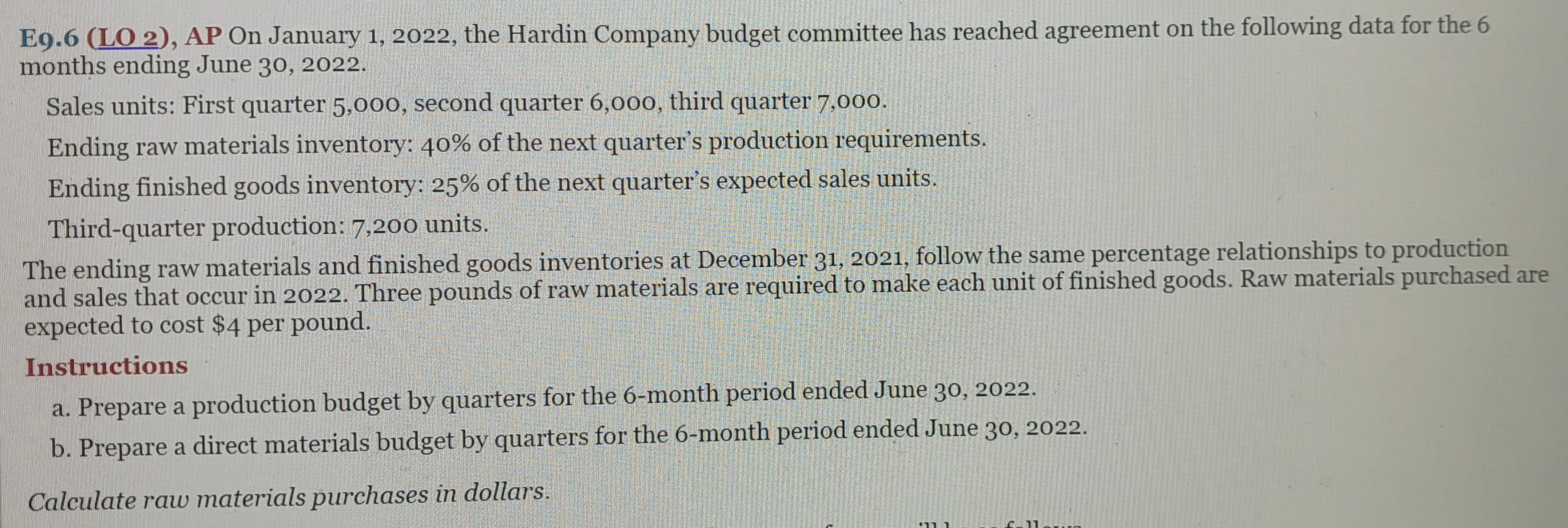 E9.6 (LO 2), AP On January 1, 2022, the Hardin Company budget committee has reached agreement on the following data for the 6
months ending June 30, 2022.
Sales units: First quarter 5,000, second quarter 6,000, third quarter 7,000.
Ending raw materials inventory: 40% of the next quarter's production requirements.
Ending finished goods inventory: 25% of the next quarter's expected sales units.
Third-quarter production: 7,200 units.
The ending raw materials and finished goods inventories at December 31, 2021, follow the same percentage relationships to production
and sales that occur in 2022. Three pounds of raw materials are required to make each unit of finished goods. Raw materials purchased are
expected to cost $4 per pound.
Instructions
a. Prepare a production budget by quarters for the 6-month period ended June 30, 2022.
b. Prepare a direct materials budget by quarters for the 6-month period ended June 30, 2022.
Calculate raw materials purchases in dollars.