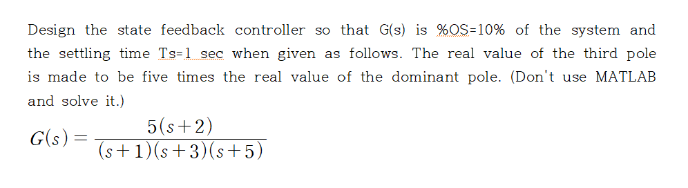 Design the state feedback controller so that G(s) is %OS-10% of the system and
the settling time Ts-1 sec when given as follows. The real value of the third pole
is made to be five times the real value of the dominant pole. (Don't use MATLAB
and solve it.)
G(s) =
5(s+2)
(s+1)(s+3)(s+5)