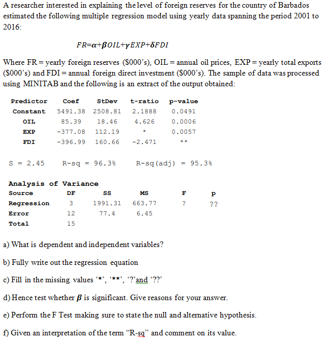 A researcher interested in explaining the level of foreign reserves for the country of Barbados
estimated the following multiple regression model using yearly data spanning the period 2001 to
2016:
FR=a+BOIL+YEXP+8FDI
Where FR = yearly foreign reserves (S000's), OIL = annual oil prices, EXP = yearly total exports
(S000's) and FDI = annual foreign direct investment ($000's). The sample of data was processed
using MINITAB and the following is an extract of the output obtained:
Predictor
Coef
StDev
t-ratio
p-value
Constant
5491.38
2508.81
2.1888
0.0491
OIL
85.39
18.46
4.626
0.0006
ЕXP
-377.08
112.19
0.0057
FDI
-396.99
160.66
-2.471
**
s = 2.45
R-sq
96.3%
R-sq (adj)
= 95.3%
Analysis of Variance
Source
DF
MS
F
Regression
1991.31
663.77
?
??
Error
12
77.4
6.45
Total
15
a) What is dependent and independent variables?
b) Fully write out the regression equation
c) Fill in the missing values
*?'and ??"
d) Hence test whether ß is significant. Give reasons for your answer.
e) Perform the F Test making sure to state the null and altemative hypothesis.
f) Given an interpretation of the term "R-sg" and comment on its value.
