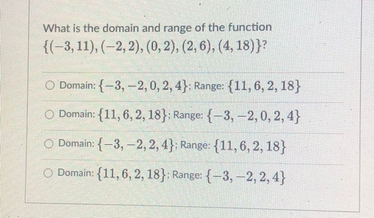 What is the domain and range of the function
{(-3, 11), (–2, 2), (0, 2), (2, 6), (4, 18)}?
O Domain: {-3, -2,0, 2, 4}; Range: {11, 6, 2, 18}
O Domain: {11, 6, 2, 18} Range: {-3,-2,0, 2, 4}
O Domain: {-3, -2, 2, 4} Range: {11, 6, 2, 18}
O Domain: {11, 6, 2, 18} Range: {-3, –2, 2, 4}
