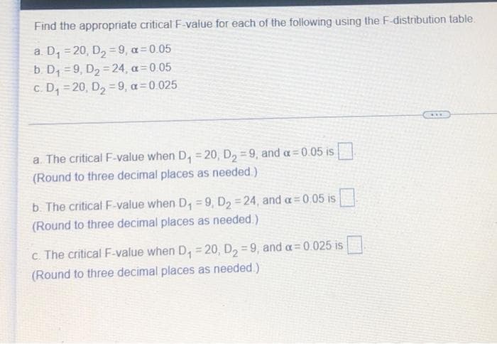 Find the appropriate critical F-value for each of the following using the F-distribution table.
a. D, = 20, D, =9, a 0.05
b. D, = 9, D2 =24 , a=0 05
c. D, = 20, D, =9, a=0.025
%3D
a. The critical F-value when D, = 20, D, = 9, and a=0.05 is
(Round to three decimal places as needed.)
b. The critical F-value when D, =9, D2 = 24, and a= 0.05 is
(Round to three decimal places as needed.)
c. The critical F-value when D, = 20 , D, = 9, and a=0.025 is
(Round to three decimal places as needed.)
