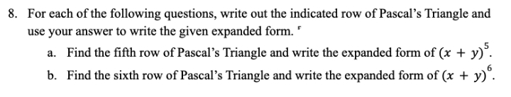 8. For each of the following questions, write out the indicated row of Pascal's Triangle and
use your answer to write the given expanded form. "
a. Find the fifth row of Pascal's Triangle and write the expanded form of (x + y).
b. Find the sixth row of Pascal's Triangle and write the expanded form of (x + y)°.
