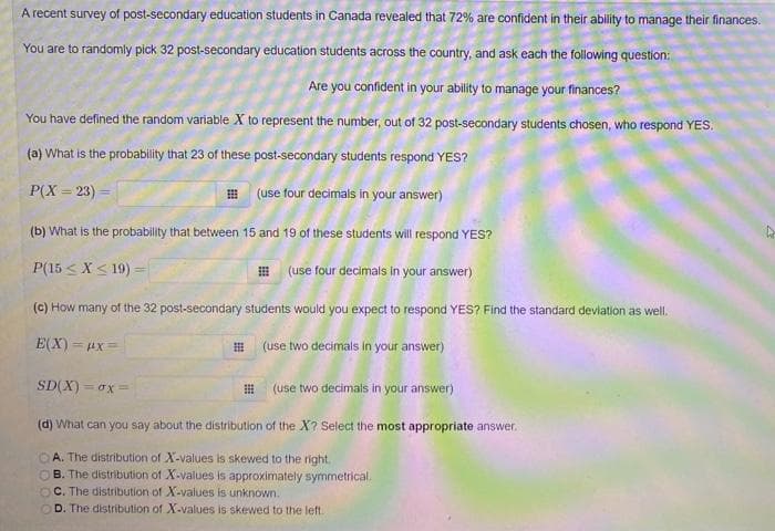 A recent survey of post-secondary education students in Canada revealed that 72% are confident in their ability to manage their finances.
You are to randomly pick 32 post-secondary education students across the country, and ask each the following question:
Are you confident in your ability to manage your finances?
You have defined the random variable X to represent the number, out of 32 post-secondary students chosen, who respond YES.
(a) What is the probability that 23 of these post-secondary students respond YES?
P(X = 23) =
E (use four decimals in your answer)
%3D
(b) What is the probability that between 15 and 19 of these students will respond YES?
P(15 <X< 19) =
I (use four decimals in your answer)
(c) How many of the 32 post-secondary students would you expect to respond YES? Find the standard deviation as well.
E(X) = ux=
(use two decimals in your answer)
SD(X) = ox =
(use two decimais in your answer)
(d) What can you say about the distribution of the X? Select the most appropriate answer.
OA. The distribution of X-values is skewed to the right.
OB. The distribution of X-values is approximately symmetrical.
C. The distribution of X-values is unknown.
D. The distribution of X-values is skewed to the left.
