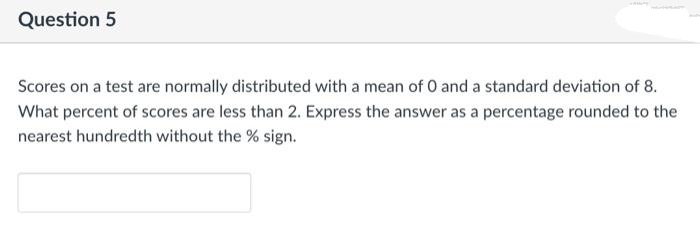 Question 5
Scores on a test are normally distributed with a mean of O and a standard deviation of 8.
What percent of scores are less than 2. Express the answer as a percentage rounded to the
nearest hundredth without the % sign.
