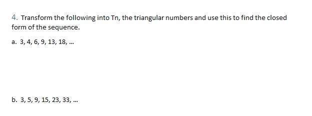 4. Transform the following into Tn, the triangular numbers and use this to find the closed
form of the sequence.
а. 3, 4, 6, 9, 13, 18, ..
b. 3, 5, 9, 15, 23, 33, ..
