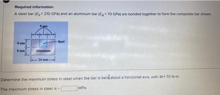 Required information
A steel bar (Es= 210 GPa) and an aluminum bar (Eg = 70 GPa) are bonded together to form the composite bar shown.
Steel
8 mm
8 mm
Aluminum
24 mm
Determine the maximum stress in steel when the bar is bendabout a horizontal axis, with M = 70 N-m.
MPa.
The maximum stress in steel is -
