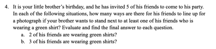 4. It is your little brother's birthday, and he has invited 5 of his friends to come to his party.
In each of the following situations, how many ways are there for his friends to line up for
a photograph if your brother wants to stand next to at least one of his friends who is
wearing a green shirt? Evaluate and find the final answer to each question.
a. 2 of his friends are wearing green shirts?
b. 3 of his friends are wearing green shirts?
