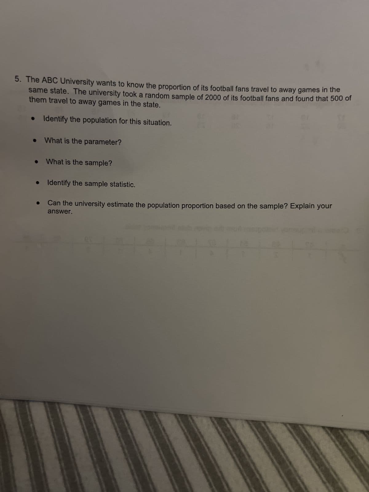 5. The ABC University wants to know the proportion of its football fans travel to away games in the
same state. The university took a random sample of 2000 of its football fans and found that 500 of
them travel to away games in the state.
• Identify the population for this situation.
What is the parameter?
What is the sample?
• Identify the sample statistic.
Can the university estimate the population proportion based on the sample? Explain your
answer.