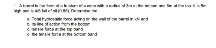 1. A barrel in the form of a frustum of a cone with a radius of 3m at the bottom and 6m at the top. It is 5m
high and is 4/5 full of oil (0.85). Determine the
a. Total hydrostatic force acting on the wall of the barrel in kN and
b. its line of action from the bottom
c. tensile force at the top band
d. the tensile force at the bottom band