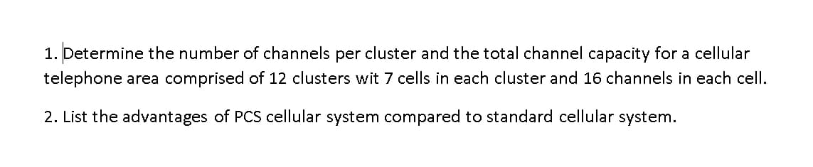 1. Determine the number of channels per cluster and the total channel capacity for a cellular
telephone area comprised of 12 clusters wit 7 cells in each cluster and 16 channels in each cell.
2. List the advantages of PCS cellular system compared to standard cellular system.