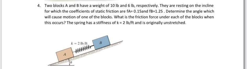 4. Two blocks A and B have a weight of 10 lb and 6 lb, respectively. They are resting on the incline
for which the coefficients of static friction are fA= 0.15and fB=1.25. Determine the angle which
will cause motion of one of the blocks. What is the friction force under each of the blocks when
this occurs? The spring has a stiffness of k = 2 lb/ft and is originally unstretched.
k=2 lb/ft
8