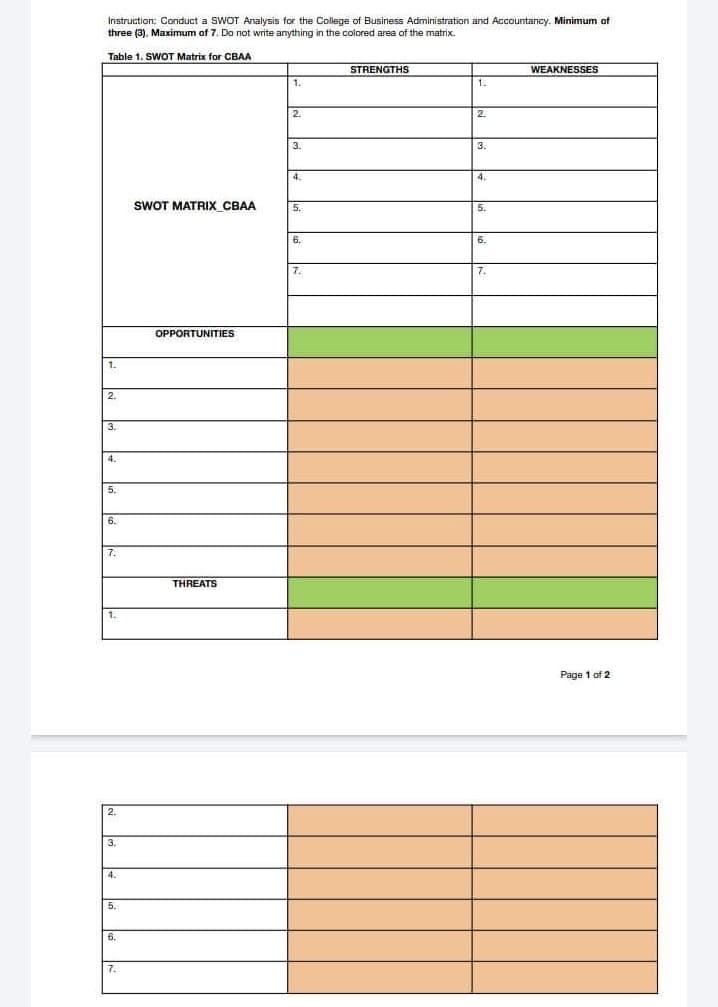 Instruction: Conduct a SWOT Analysis for the College of Business Administration and Accountancy. Minimum of
three (3), Maximum of 7. Do not write anything in the colored area of the matrix.
Table 1. SWOT Matrix for CBAA
1.
2.
3.
4.
5.
6.
7.
2.
3.
4.
5.
6.
7.
SWOT MATRIX CBAA
OPPORTUNITIES
THREATS
1.
2.
3.
7.
STRENGTHS
1.
2.
3.
4.
5.
6.
7.
WEAKNESSES
Page 1 of 2