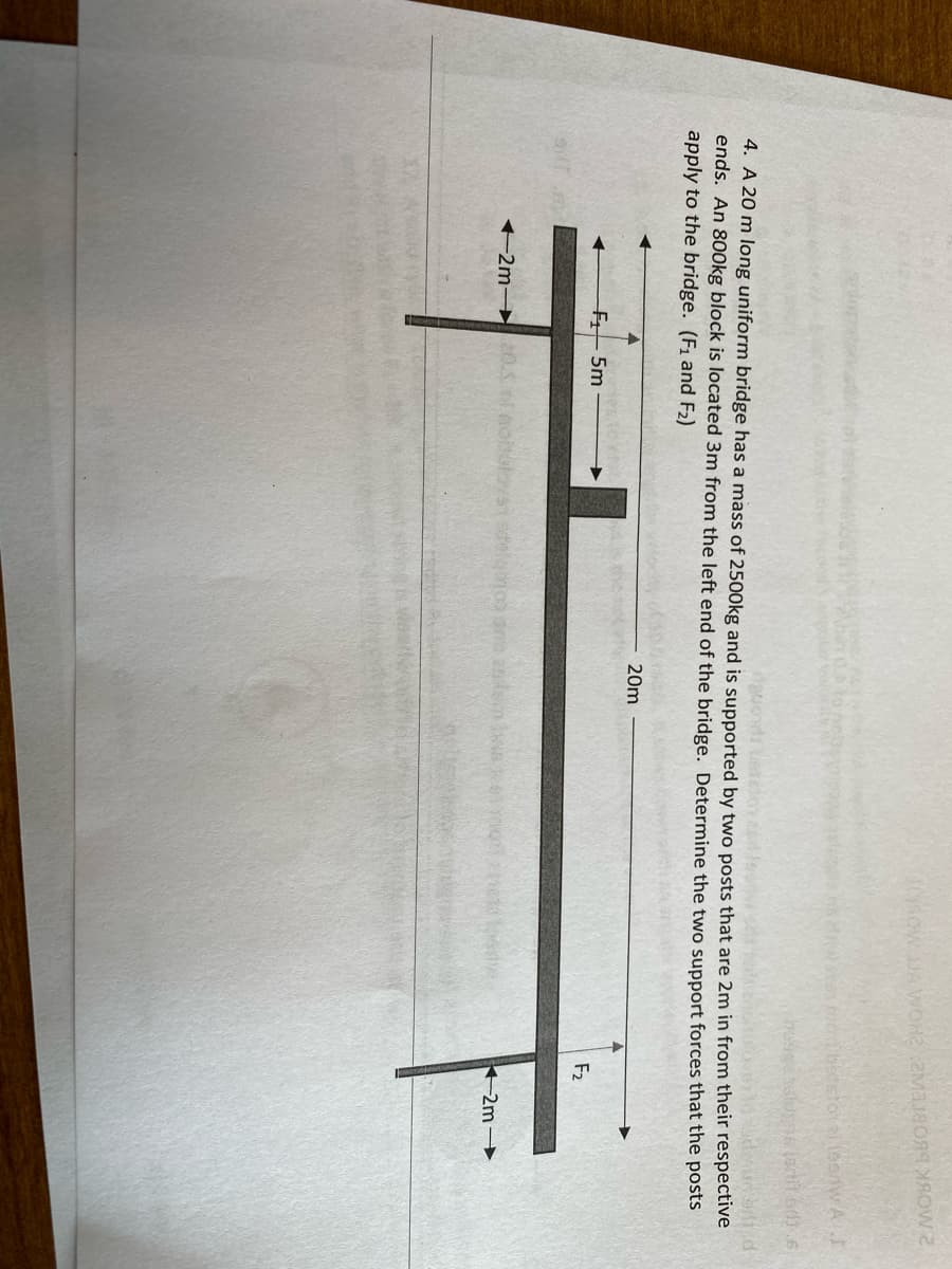 4. A 20 m long uniform bridge has a mass of 2500kg and is supported by two posts that are 2m in from their respective
ends. An 800kg block is located 3m from the left end of the bridge. Determine the two support forces that the posts
apply to the bridge. (F1 and F2)
20m
F5m
F2
2m 0.
