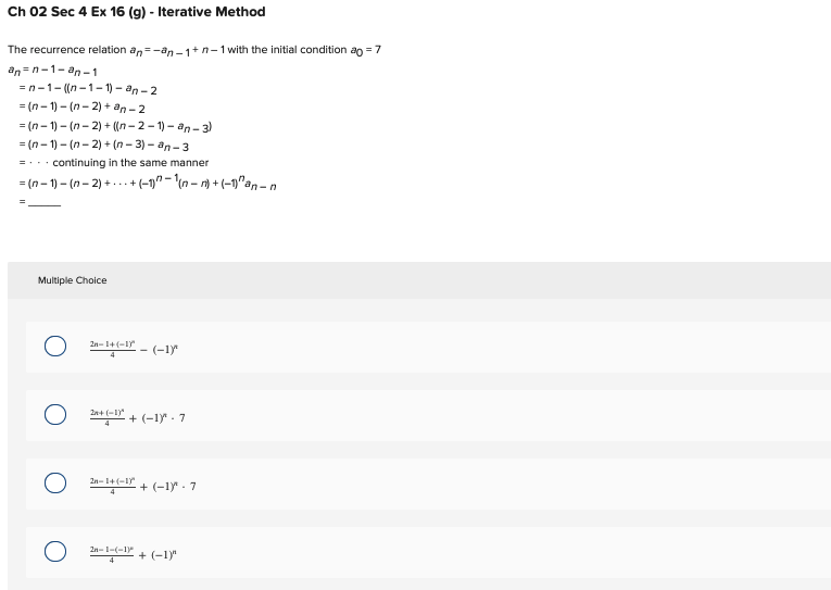 Ch 02 Sec 4 Ex 16 (g) - Iterative Method
The recurrence relation an-an-1+n-1 with the initial condition ao = 7
an=n-1-an-1
-n-1-((n-1-1)-an-2
=(n-1)-(n-2)+an-2
=(n-1)-(n-2)+ ((n-2-1)-an-3)
=(n-1)-(n-2)+(n-3)-an-3
=... continuing in the same manner
=(n-1)(n-2)++ (-1)-(-)+(-1)^an-n
Multiple Choice
о
2n-1+(-1)
1+(-1-(-1)
2n+
*+-+(-1.7
4
2n-1+(-1) +(-1) 7
4
2n-1-(-1)
(-1)