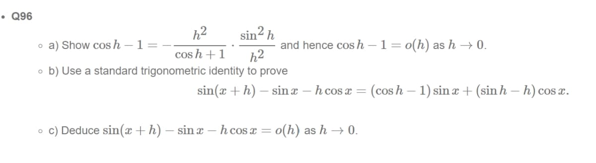 • Q96
sin² h
h²2
o a) Show cos h - 1 =
cosh + 1
h²
ob) Use a standard trigonometric identity to prove
and hence cos h - 1 = o(h) as h→ 0.
sin(x + h) — sinx - h cos x = (cosh − 1) sin x + (sin h – h) cosx.
oc) Deduce sin(x + h) — sinx - h cos x = o(h) as h→0.