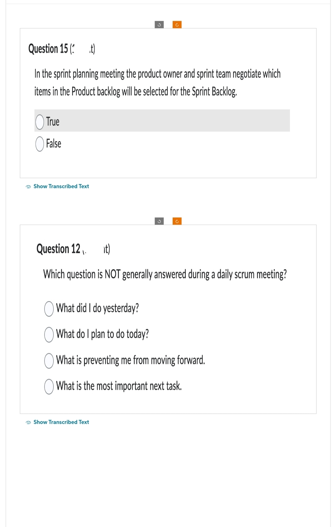 Question 15 ( t)
In the sprint planning meeting the product owner and sprint team negotiate which
items in the Product backlog will be selected for the Sprint Backlog.
True
False
Show Transcribed Text
3
c
Question 12₁. it)
Which question is NOT generally answered during a daily scrum meeting?
Show Transcribed Text
What did I do yesterday?
What do I plan to do today?
What is preventing me from moving forward.
What is the most important next task.