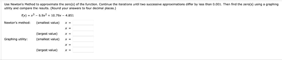 Use Newton's Method to approximate the zero(s) of the function. Continue the iterations until two successive approximations differ by less than 0.001. Then find the zero(s) using a graphing
utility and compare the results. (Round your answers to four decimal places.)
f(x)= x³
6.9x2 + 10.79x - 4.851
(smallest value)
Newton's method:
Graphing utility:
(largest value)
(smallest value)
(largest value)
x =
X =