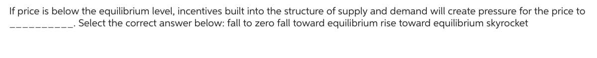 If price is below the equilibrium level, incentives built into the structure of supply and demand will create pressure for the price to
Select the correct answer below: fall to zero fall toward equilibrium rise toward equilibrium skyrocket