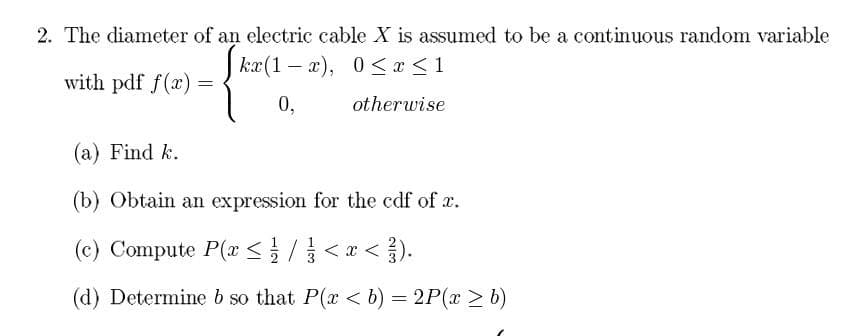 2. The diameter of an electric cable X is assumed to be a continuous random variable
Skæ(1-x), 0≤x≤1
0,
otherwise
with pdf f(x) =
=
(a) Find k.
(b) Obtain an expression for the cdf of x.
(c) Compute P(x < // < x <
(d) Determine b so that P(x < b) = 2P(x > b)