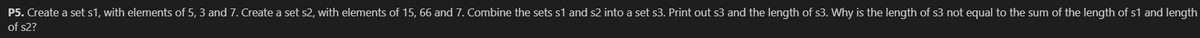 P5. Create a set s1, with elements of 5, 3 and 7. Create a set s2, with elements of 15, 66 and 7. Combine the sets s1 and s2 into a set s3. Print out s3 and the length of s3. Why is the length of s3 not equal to the sum of the length of s1 and length
of s2?