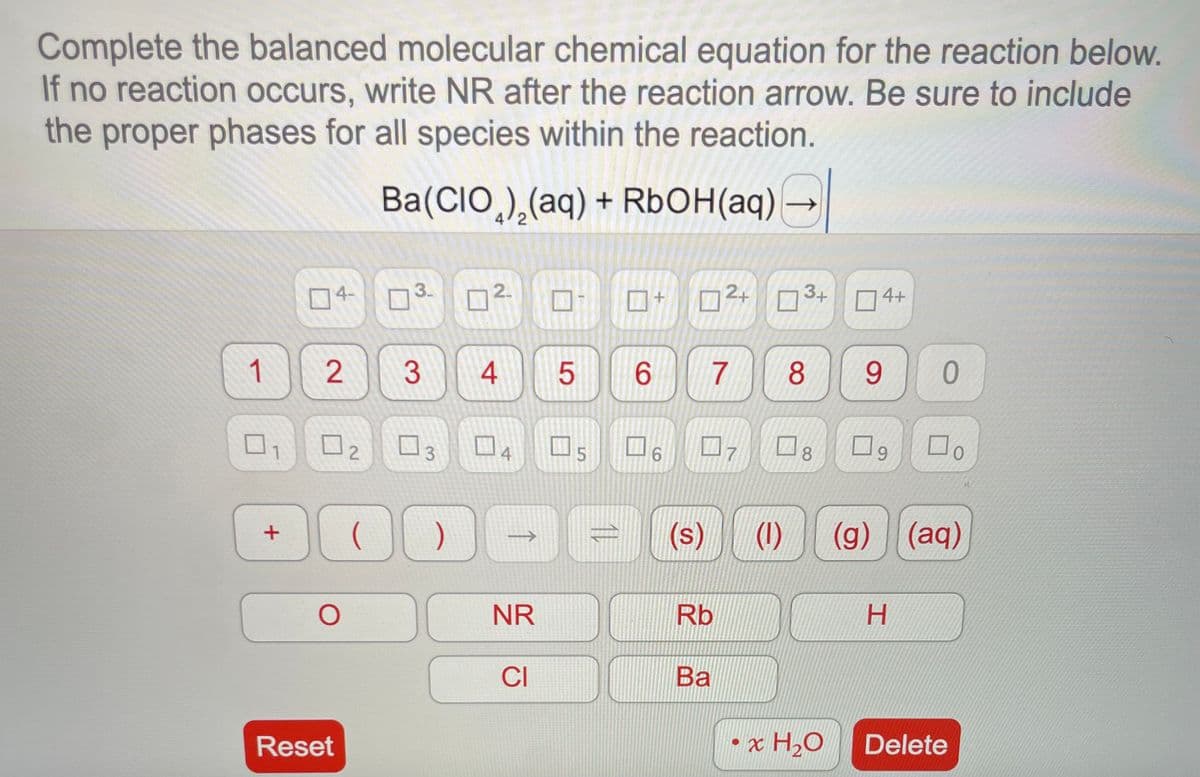 Complete the balanced molecular chemical equation for the reaction below.
If no reaction occurs, write NR after the reaction arrow. Be sure to include
the proper phases for all species within the reaction.
Ba(CIO) (aq) + RbOH(aq)
1
1
+
04-
3.
02 03
O
2 3 4 5
Reset
2.
( )
4
->
1
NR
CI
□s
11
6
6
(s)
7
Rb
12+ 3+ 4+
Ba
7
8
8
0
x H₂O
9
9
0
(1) (g) (aq)
H
Do
Delete