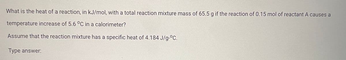 What is the heat of a reaction, in kJ/mol, with a total reaction mixture mass of 65.5 g if the reaction of 0.15 mol of reactant A causes a
temperature increase of 5.6 °C in a calorimeter?
Assume that the reaction mixture has a specific heat of 4.184 J/g-°C.
Type answer: