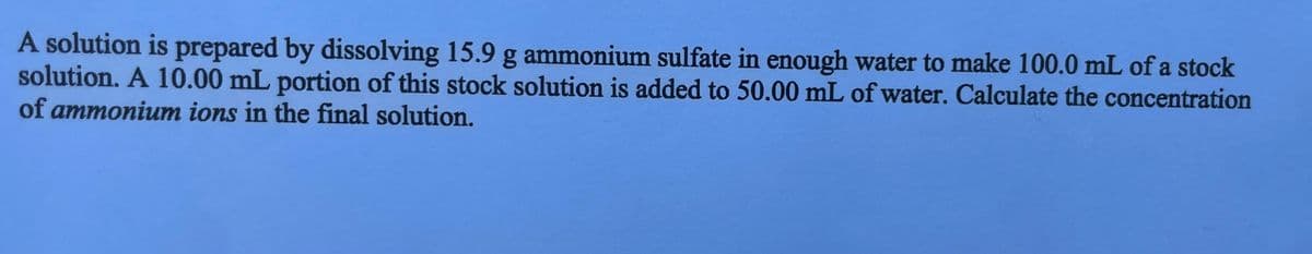 A solution is prepared by dissolving 15.9 g ammonium sulfate in enough water to make 100.0 mL of a stock
solution. A 10.00 mL portion of this stock solution is added to 50.00 mL of water. Calculate the concentration
of ammonium ions in the final solution.