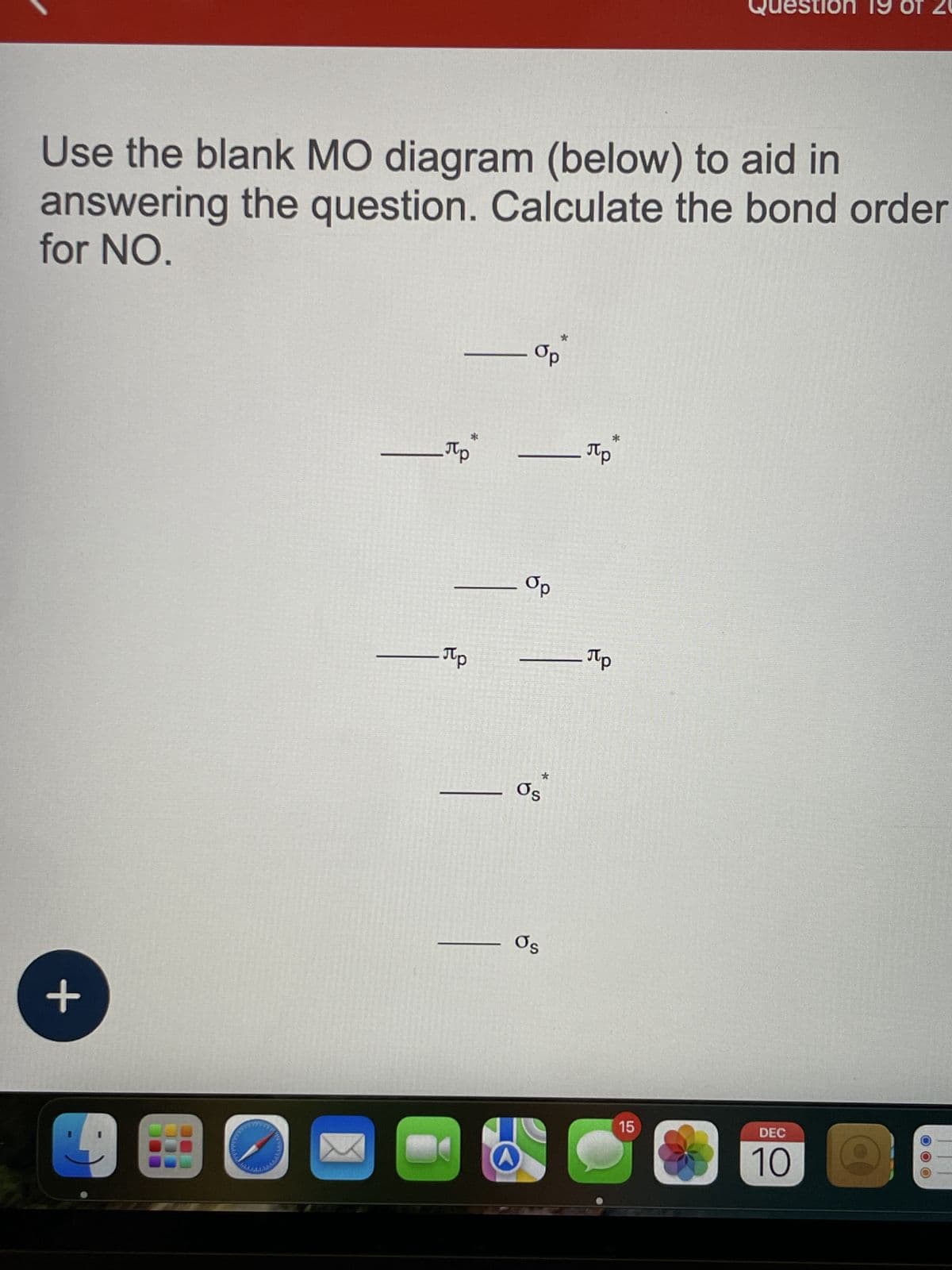 Use the blank MO diagram (below) to aid in
answering the question. Calculate the bond order
for NO.
+
E
— Пр
- Op
- Пр
*
— Пр
— Op
— Пр
Os
Os
estion 19
15
DEC
10