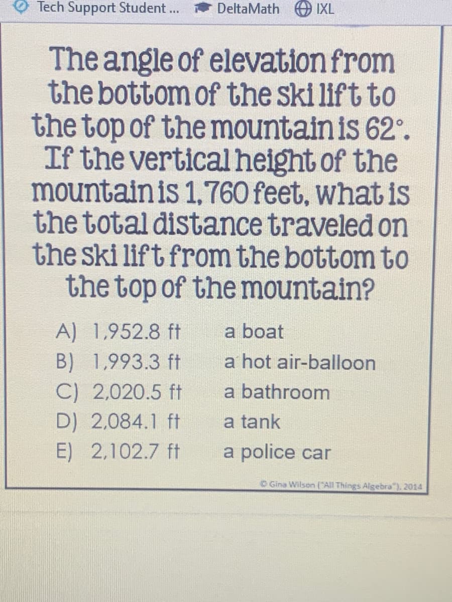 Tech Support Student ...
DeltaMath O IXL
The angle of elevation from
the bottom of the ski lift to
the top of the mountain is 62°.
If the vertical height of the
mountain is 1,760 feet, what is
the total distance traveled on
the ski lift from the bottom to
the top of the mountain?
A) 1,952.8 ft
a boat
B) 1,993.3 ft
C) 2,020.5 ft
D) 2,084.1 ft
E) 2,102.7 ft
a hot air-balloon
a bathroom
a tank
a police car
O Gina Wilson ('All Things Algebra"). 2014
