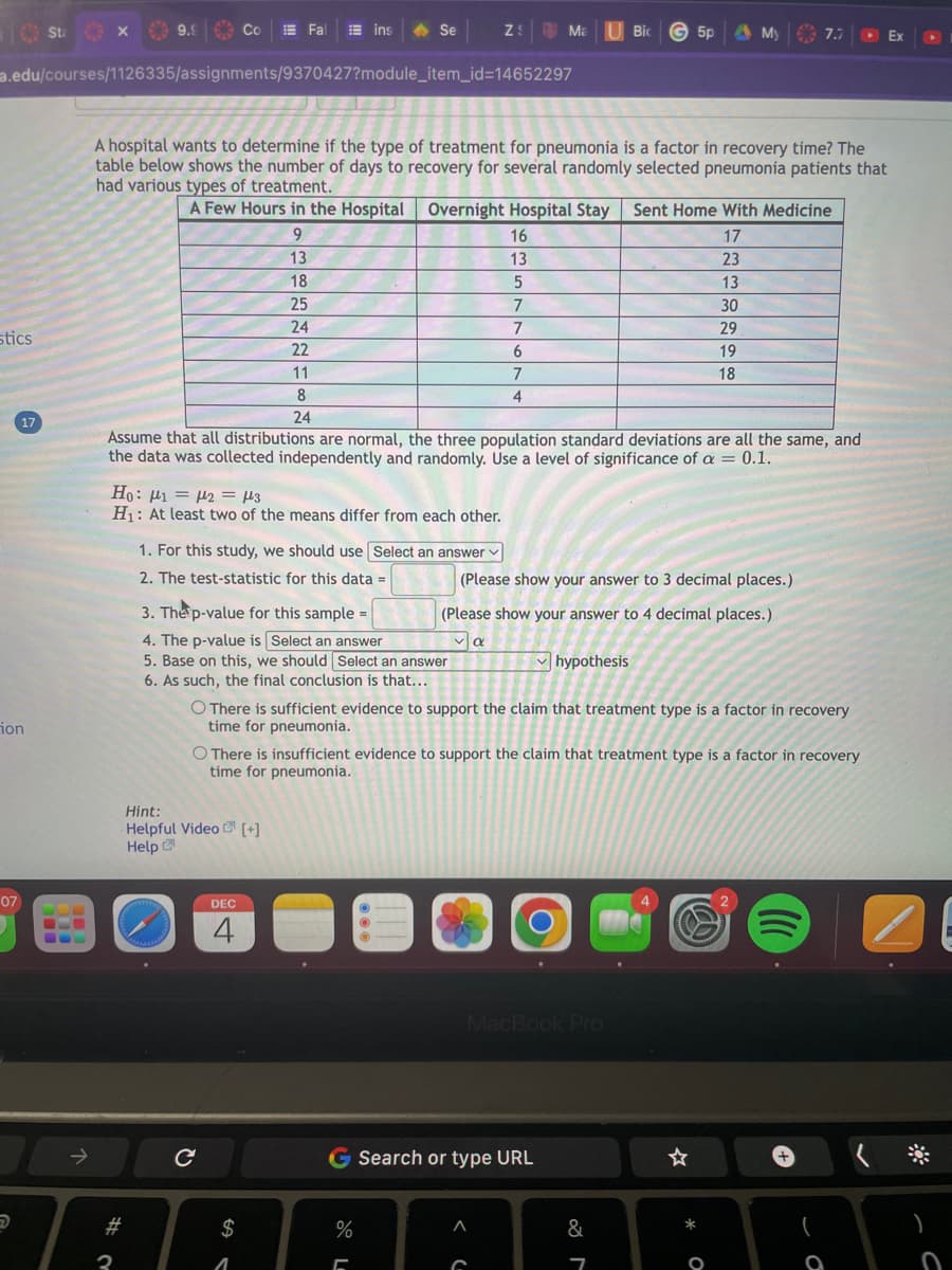 10 Sta
stics
17
ion
07
B
a.edu/courses/1126335/assignments/9370427?module_item_id=14652297
↑
X
9.9
#
3
Co
A hospital wants to determine if the type of treatment for pneumonia is a factor in recovery time? The
table below shows the number of days to recovery for several randomly selected pneumonia patients that
had various types of treatment.
A Few Hours in the Hospital Overnight Hospital Stay Sent Home With Medicine
9
17
13
18
25
Fal Eins
Ho: μι = μη = 13
H₁: At least two of the means differ from each other.
1. For this study, we should use Select an answer ✓
2. The test-statistic for this data =
Se
24
22
11
8
24
Assume that all distributions are normal, the three population standard deviations are all the same, and
the data was collected independently and randomly. Use a level of significance of a = 0.1.
Hint:
Helpful Video [+]
Help
C
3. The p-value for this sample=
4. The p-value is Select an answer
5. Base on this, we should Select an answer
6. As such, the final conclusion is that...
DEC
4
$
1
Z: Ma U Bic 5p & My € 7.7
O There is sufficient evidence to support the claim that treatment type is a factor in recovery
time for pneumonia.
%
[
16
13
O There is insufficient evidence to support the claim that treatment type is a factor in recovery
time for pneumonia.
5
7
7
6
7
4
(Please show your answer to 3 decimal places.)
(Please show your answer to 4 decimal places.)
να
hypothesis
A
MacBook Pro
Search or type URL
23
13
30
29
19
18
&
7
M
B
* O
+
(
Ex
a
1
(*
▸
0