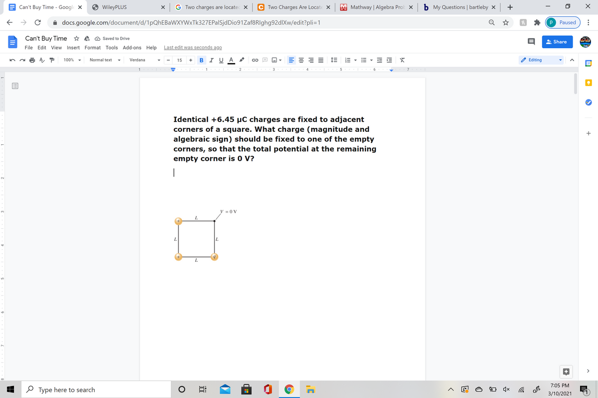 Can't Buy Time - Google X
WileyPLUS
X G Two charges are locatec X
C Two Charges Are Locate x
X Mathway | Algebra Prok x
b My Questions | bartleby x +
docs.google.com/document/d/1pQhEBaWXYWxTk327EPalSjdDio91Zaf8RIghg92dlXw/edit?pli=1
Q ☆
Paused
Can't Buy Time * A O Saved to Drive
Share
File Edit View Insert Format Tools Add-ons Help
Last edit was seconds ago
B I U A
= 1E E
E E
100%
Normal text
Verdana
15
Editing
31
1
3
6
Identical +6.45 µC charges are fixed to adjacent
corners of a square. What charge (magnitude and
algebraic sign) should be fixed to one of the empty
corners, so that the total potential at the remaining
empty corner is 0 V?
|
V = 0 V
3.
L
L.
>
7:05 PM
O Type here to search
后
3/10/2021
!!!
lıli
近
9
