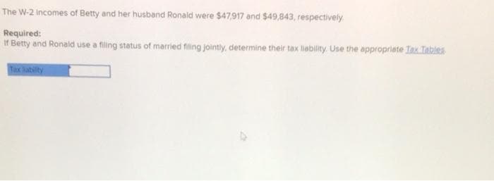 The W-2 Incomes of Betty and her husband Ronald were $47,917 and $49,843, respectively.
Required:
If Betty and Ronald use a filling status of married filing jointly, determine their tax liability. Use the appropriate Tax Tables
Tax liability