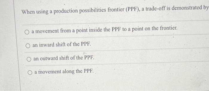 When using a production possibilities frontier (PPF), a trade-off is demonstrated by
a movement from a point inside the PPF to a point on the frontier.
an inward shift of the PPF.
an outward shift of the PPF.
O a movement along the PPF.