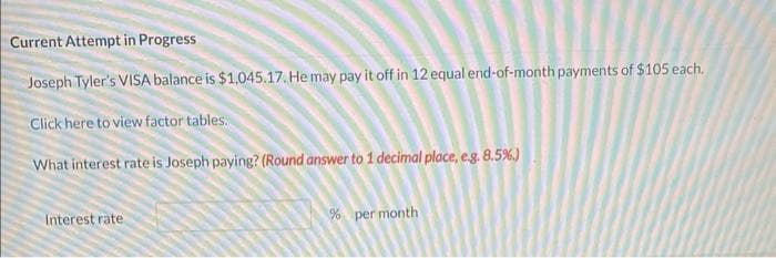 Current Attempt in Progress
Joseph Tyler's VISA balance is $1,045.17. He may pay it off in 12 equal end-of-month payments of $105 each.
Click here to view factor tables.
What interest rate is Joseph paying? (Round answer to 1 decimal place, e.g. 8.5%.)
Interest rate
% per month